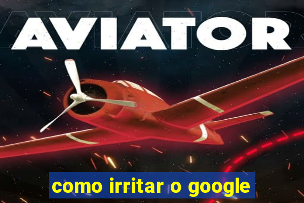 como irritar o google