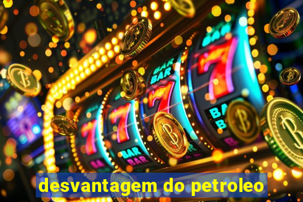 desvantagem do petroleo